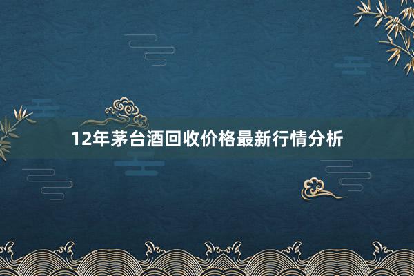 12年茅台酒回收价格最新行情分析