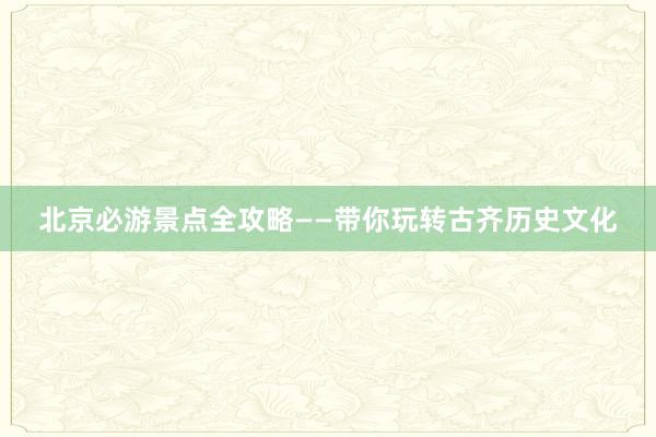 北京必游景点全攻略——带你玩转古齐历史文化